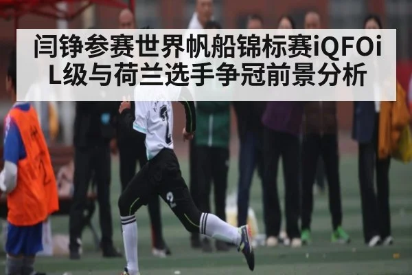 闫铮参赛世界帆船锦标赛iQFOiL级与荷兰选手争冠前景分析 - kaiyun