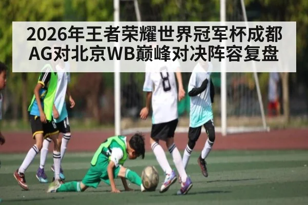 2026年王者荣耀世界冠军杯成都AG对北京WB巅峰对决阵容复盘 - kaiyun
